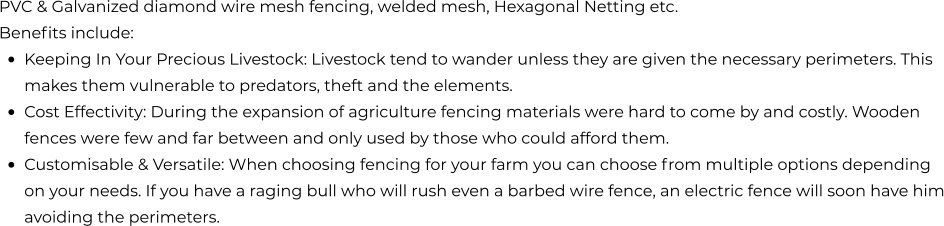 PVC & Galvanized diamond wire mesh fencing, welded mesh, Hexagonal Netting etc. Benefits include: •	KEEPING IN YOUR PRECIOUS LIVESTOCK: Livestock tend to wander unless they are given the necessary perimeters. This makes them vulnerable to predators, theft and the elements. •	COST EFFECTIVITY: During the expansion of agriculture fencing materials were hard to come by and costly. Wooden fences were few and far between and only used by those who could afford them.  •	CUSTOMISABLE & VERSATILE: When choosing fencing for your farm you can choose from multiple options depending on your needs. If you have a raging bull who will rush even a barbed wire fence, an electric fence will soon have him avoiding the perimeters.